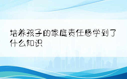 培养孩子的家庭责任感学到了什么知识