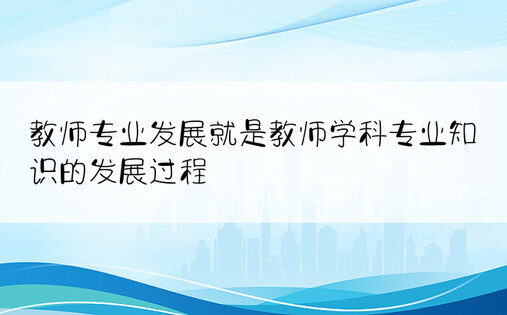 教师专业发展就是教师学科专业知识的发展过程