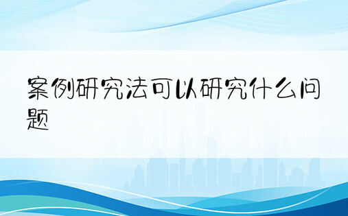 案例研究法可以研究什么问题