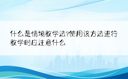 什么是情境教学法?使用该方法进行教学时应注意什么