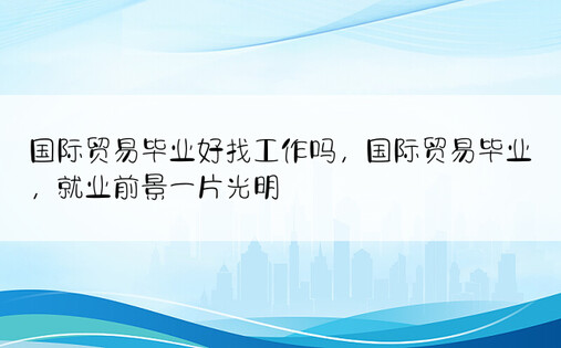 国际贸易毕业好找工作吗，国际贸易毕业，就业前景一片光明