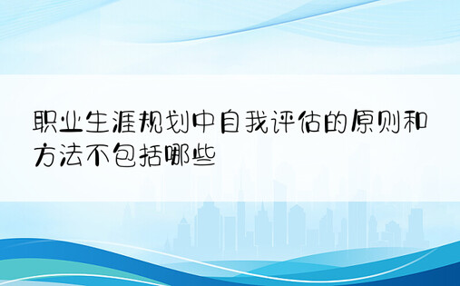 职业生涯规划中自我评估的原则和方法不包括哪些