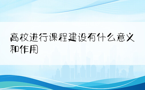 高校进行课程建设有什么意义和作用