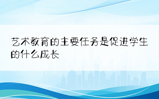 艺术教育的主要任务是促进学生的什么成长