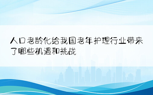 人口老龄化给我国老年护理行业带来了哪些机遇和挑战