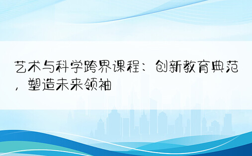 艺术与科学跨界课程：创新教育典范，塑造未来领袖