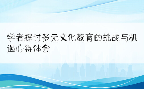 学者探讨多元文化教育的挑战与机遇心得体会