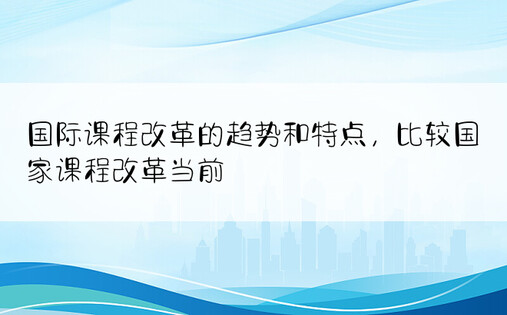 国际课程改革的趋势和特点，比较国家课程改革当前