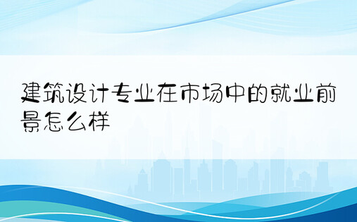 建筑设计专业在市场中的就业前景怎么样