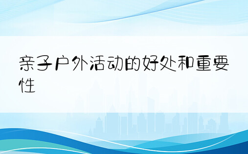 亲子户外活动的好处和重要性