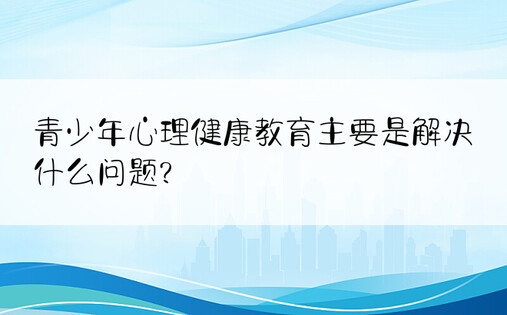 青少年心理健康教育主要是解决什么问题?