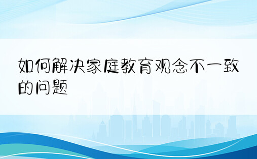 如何解决家庭教育观念不一致的问题