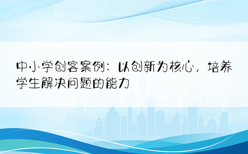 中小学创客案例：以创新为核心，培养学生解决问题的能力