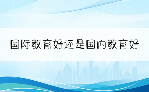 国际教育好还是国内教育好