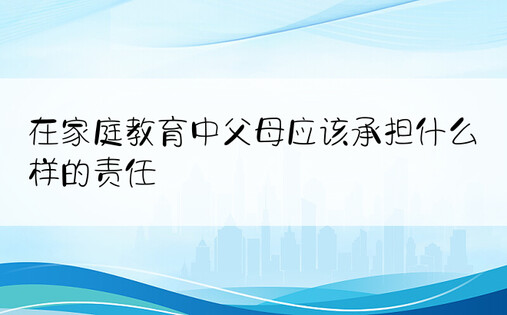 在家庭教育中父母应该承担什么样的责任