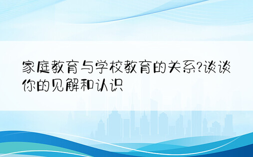 家庭教育与学校教育的关系?谈谈你的见解和认识