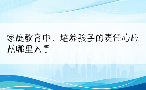 家庭教育中，培养孩子的责任心应从哪里入手