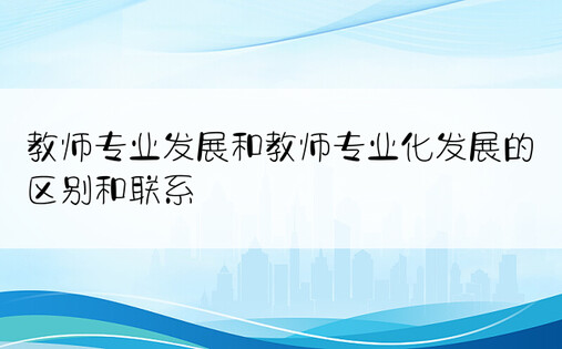 教师专业发展和教师专业化发展的区别和联系