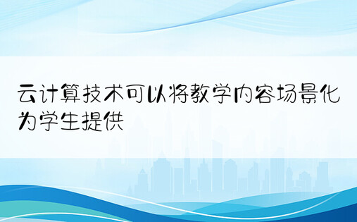 云计算技术可以将教学内容场景化为学生提供