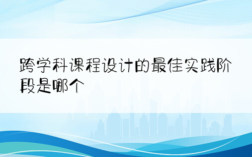 跨学科课程设计的最佳实践阶段是哪个