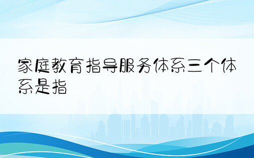 家庭教育指导服务体系三个体系是指