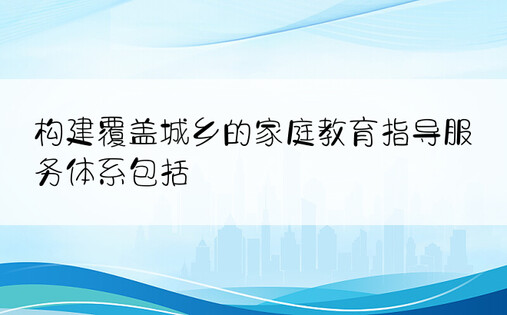 构建覆盖城乡的家庭教育指导服务体系包括