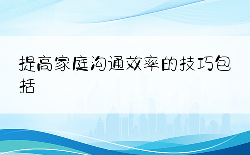 提高家庭沟通效率的技巧包括