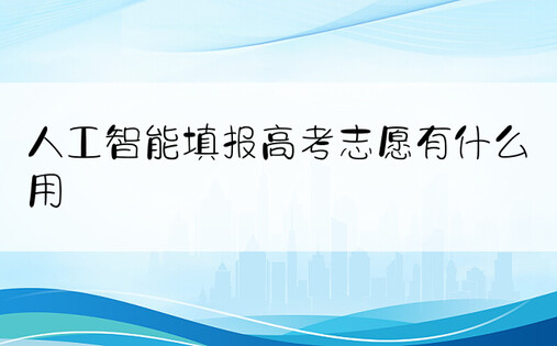 人工智能填报高考志愿有什么用