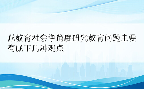 从教育社会学角度研究教育问题主要有以下几种观点