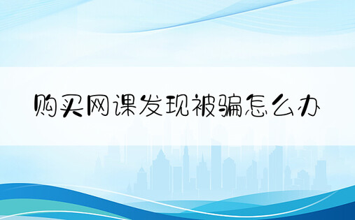 购买网课发现被骗怎么办