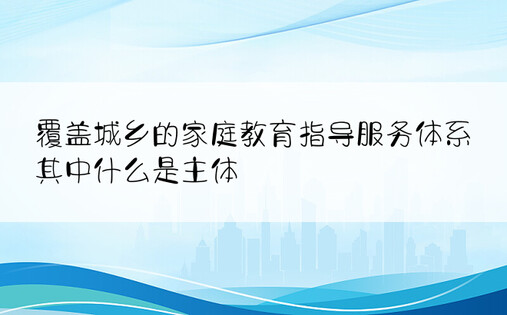 覆盖城乡的家庭教育指导服务体系其中什么是主体