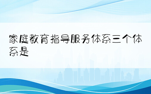 家庭教育指导服务体系三个体系是