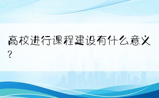 高校进行课程建设有什么意义?