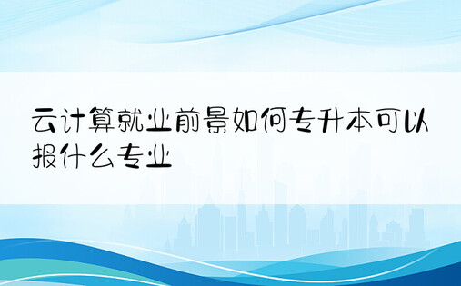 云计算就业前景如何专升本可以报什么专业