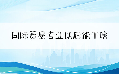 国际贸易专业以后能干啥