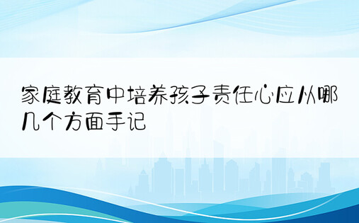 家庭教育中培养孩子责任心应从哪几个方面手记