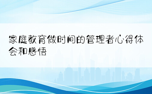 家庭教育做时间的管理者心得体会和感悟