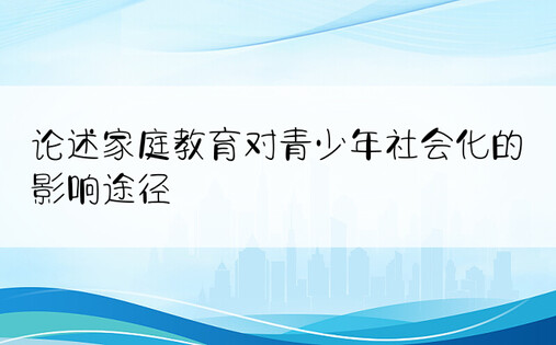 论述家庭教育对青少年社会化的影响途径