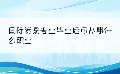 国际贸易专业毕业后可从事什么职业