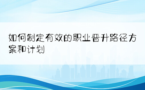 如何制定有效的职业晋升路径方案和计划