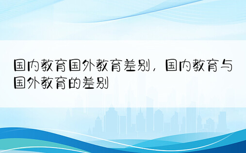 国内教育国外教育差别，国内教育与国外教育的差别