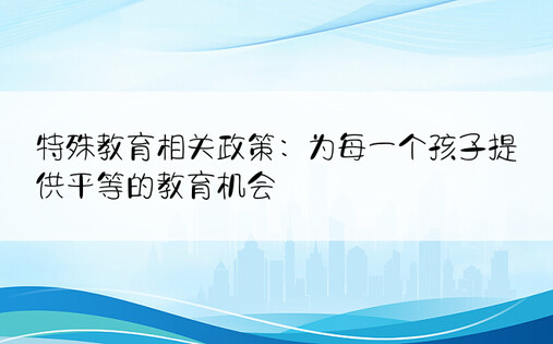 特殊教育相关政策：为每一个孩子提供平等的教育机会