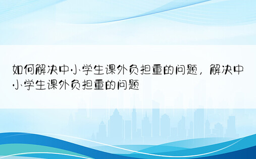 如何解决中小学生课外负担重的问题，解决中小学生课外负担重的问题