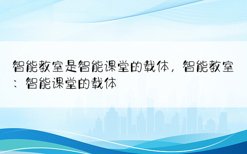 智能教室是智能课堂的载体，智能教室：智能课堂的载体