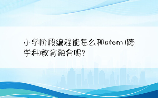 小学阶段编程能怎么和stem (跨学科)教育融合呢?