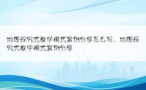 地理探究式教学模式案例分享怎么写，地理探究式教学模式案例分享