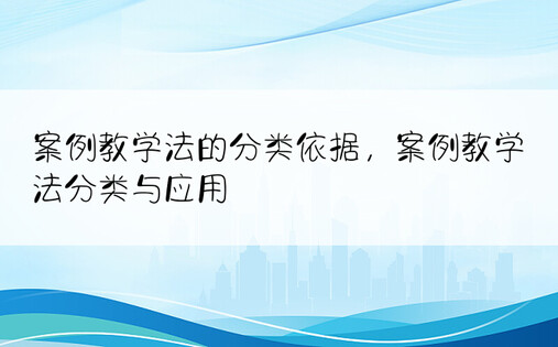 案例教学法的分类依据，案例教学法分类与应用