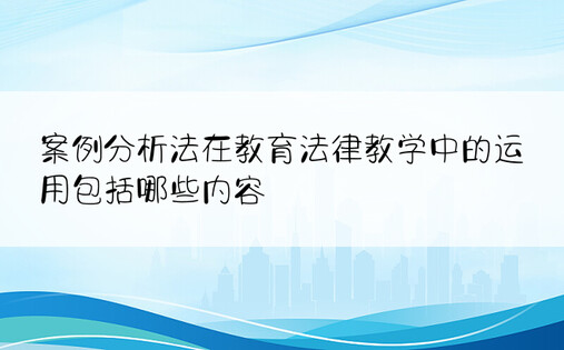 案例分析法在教育法律教学中的运用包括哪些内容