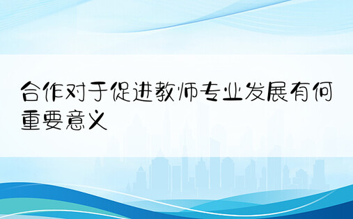 合作对于促进教师专业发展有何重要意义