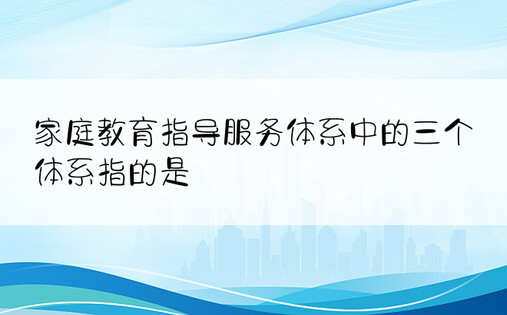 家庭教育指导服务体系中的三个体系指的是